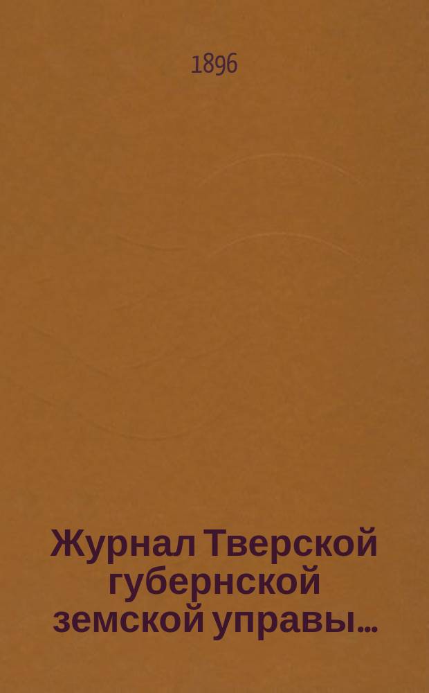Журнал Тверской губернской земской управы.. : О приведении в исполнение смет и раскладок земского сбора, утвержденных... по Тверской губернии. ... 15 апреля 1896 г. ... на 1896 г.