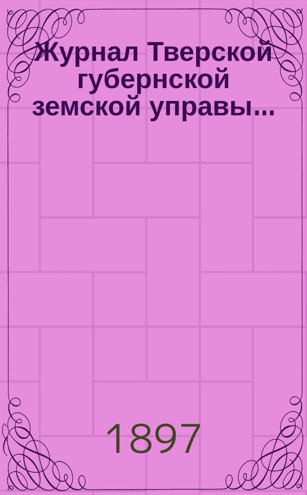 Журнал Тверской губернской земской управы.. : О приведении в исполнение смет и раскладок земского сбора, утвержденных... по Тверской губернии. ... 2-го мая 1897 года... на 1897 год