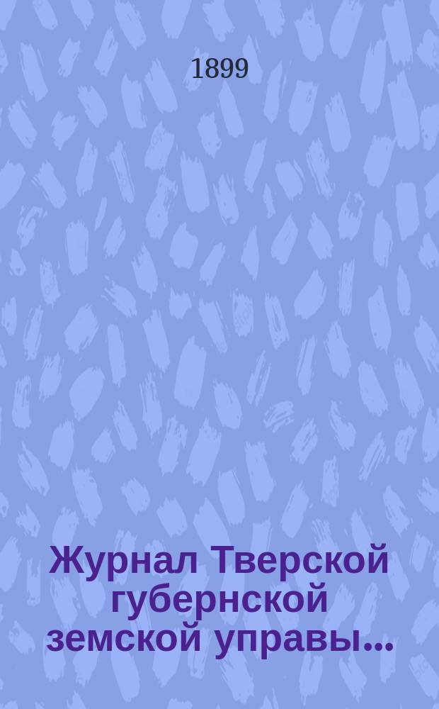 Журнал Тверской губернской земской управы.. : О приведении в исполнение смет и раскладок земского сбора, утвержденных... по Тверской губернии. ... 31 марта 1899 года... на 1899 год