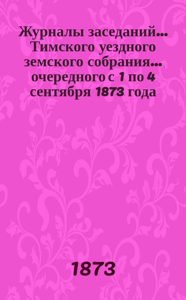 Журналы заседаний... Тимского уездного земского собрания... очередного с 1 по 4 сентября 1873 года