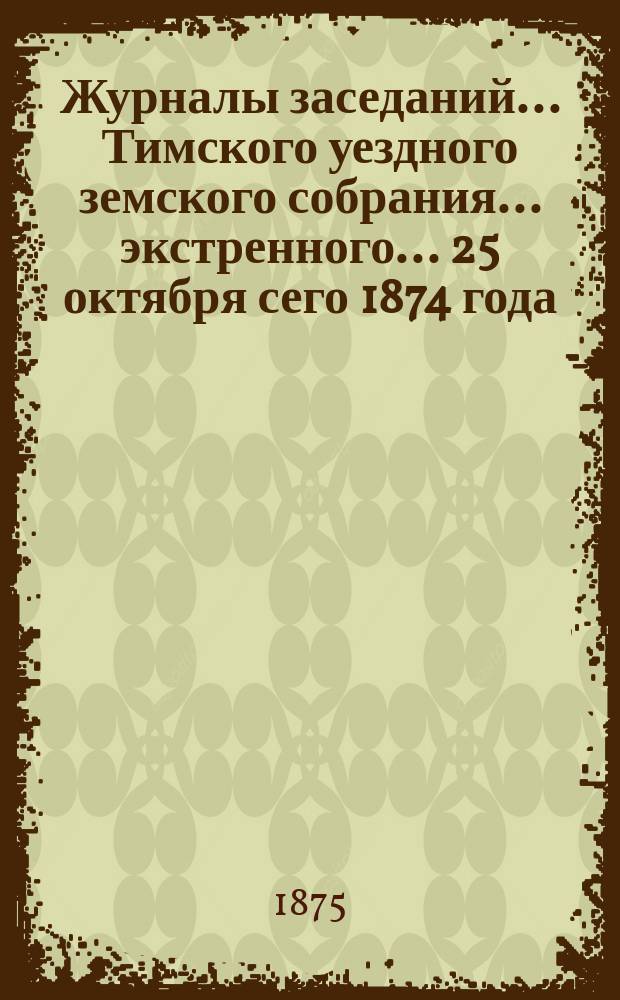 Журналы заседаний... Тимского уездного земского собрания... экстренного... 25 октября сего 1874 года