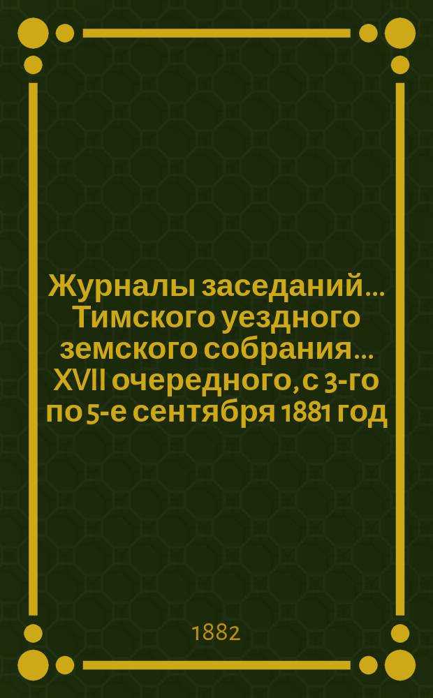 Журналы заседаний... Тимского уездного земского собрания... XVII очередного, с 3-го по 5-е сентября 1881 год