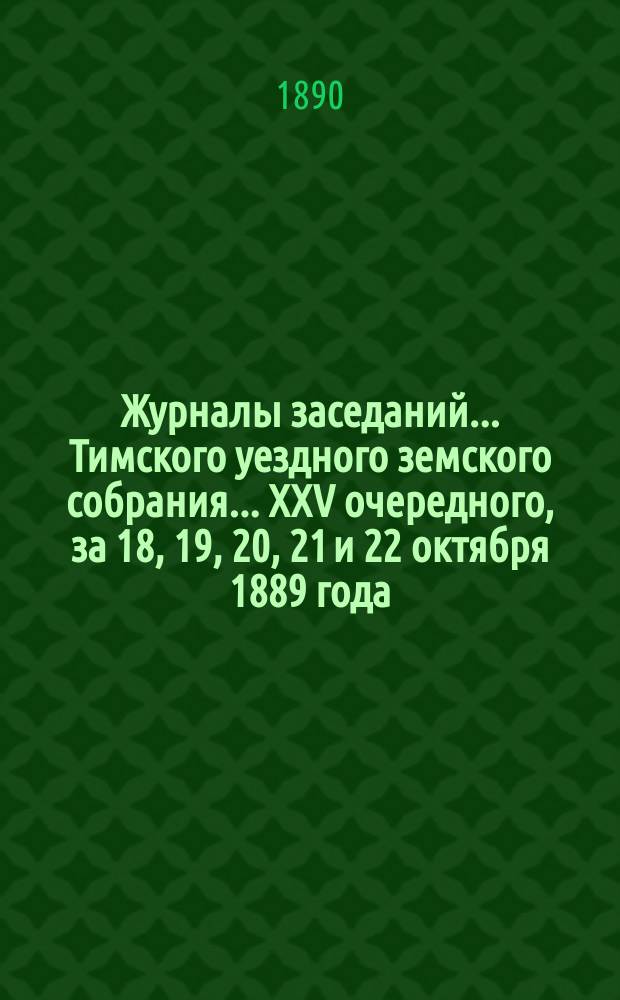 Журналы заседаний... Тимского уездного земского собрания... XXV очередного, за 18, 19, 20, 21 и 22 октября 1889 года