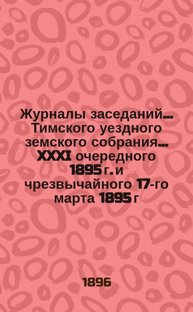 Журналы заседаний... Тимского уездного земского собрания... XXXI очередного 1895 г. и чрезвычайного 17-го марта 1895 г.