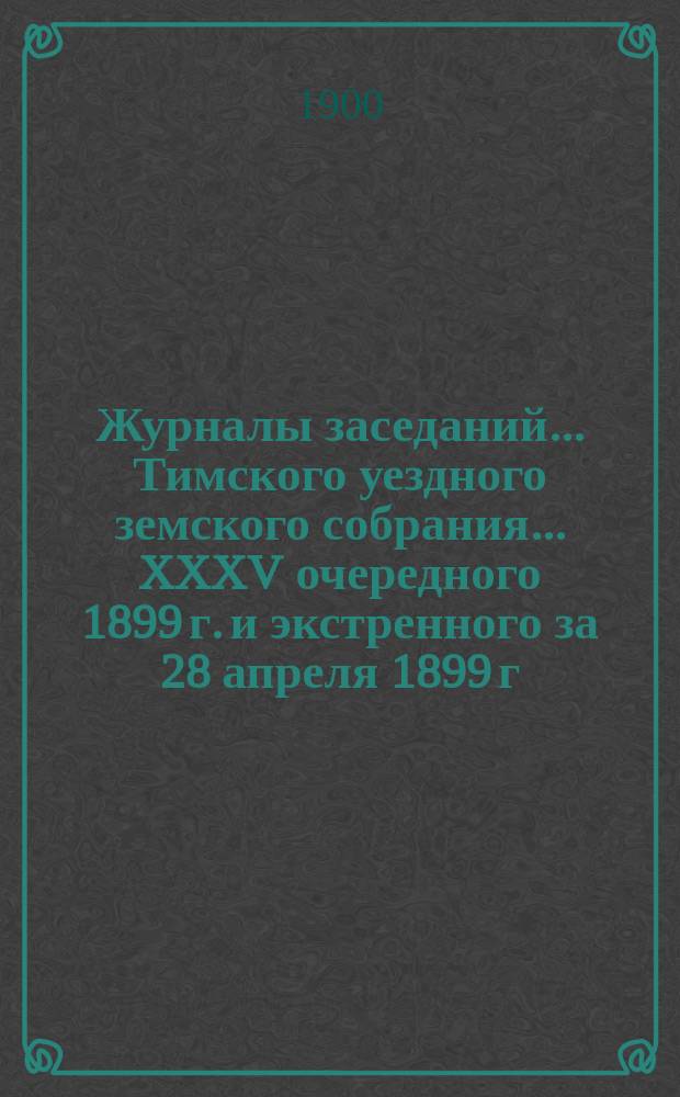 Журналы заседаний... Тимского уездного земского собрания... XXXV очередного 1899 г. и экстренного за 28 апреля 1899 г.