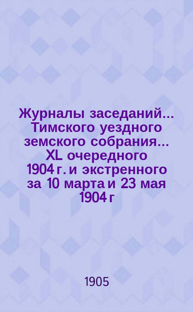Журналы заседаний... Тимского уездного земского собрания... XL очередного 1904 г. и экстренного за 10 марта и 23 мая 1904 г.