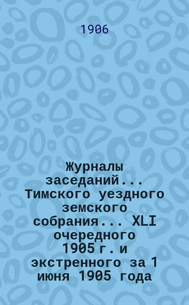 Журналы заседаний... Тимского уездного земского собрания... XLI очередного 1905 г. и экстренного за 1 июня 1905 года
