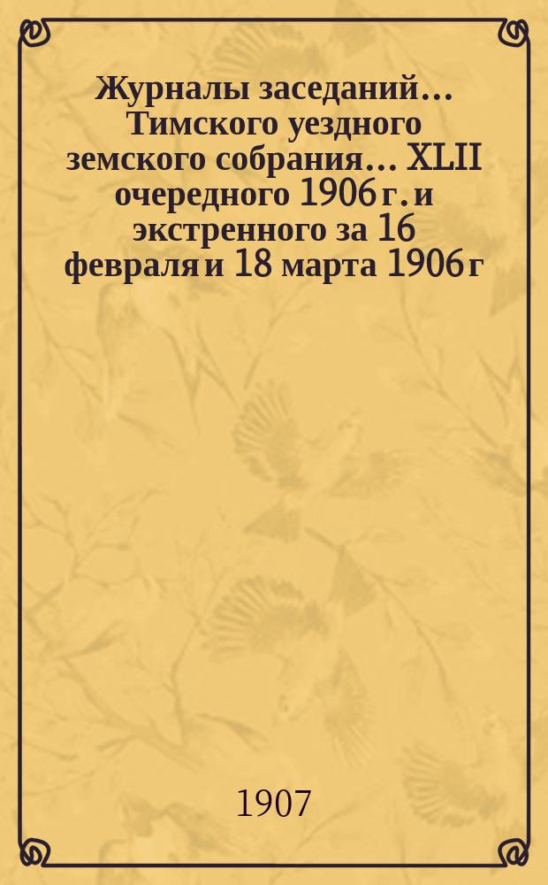 Журналы заседаний... Тимского уездного земского собрания... XLII очередного 1906 г. и экстренного за 16 февраля и 18 марта 1906 г.