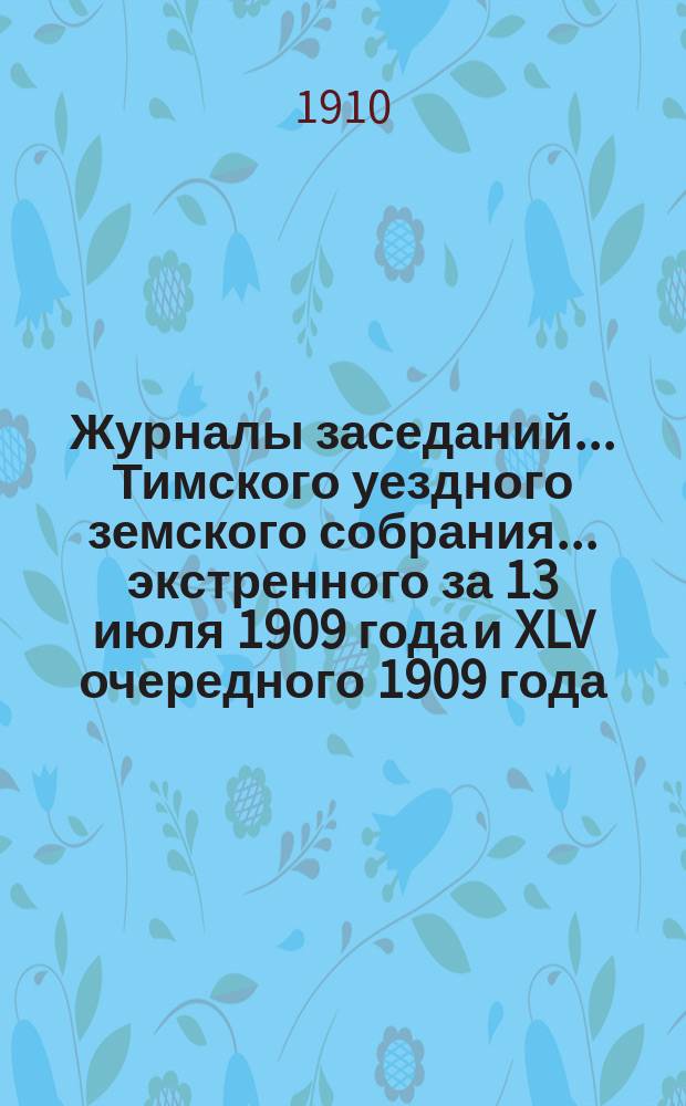 Журналы заседаний... Тимского уездного земского собрания... экстренного за 13 июля 1909 года и XLV очередного 1909 года
