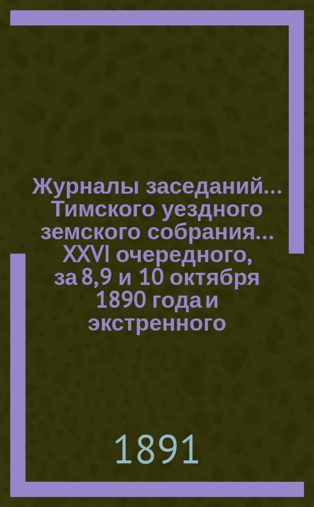 Журналы заседаний... Тимского уездного земского собрания... XXVI очередного, за 8, 9 и 10 октября 1890 года и экстренного... за 19 февраля 1891 года