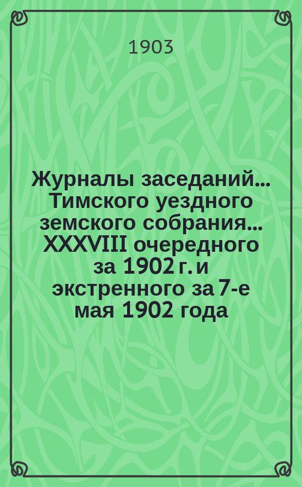 Журналы заседаний... Тимского уездного земского собрания... XXXVIII очередного за 1902 г. и экстренного за 7-е мая 1902 года