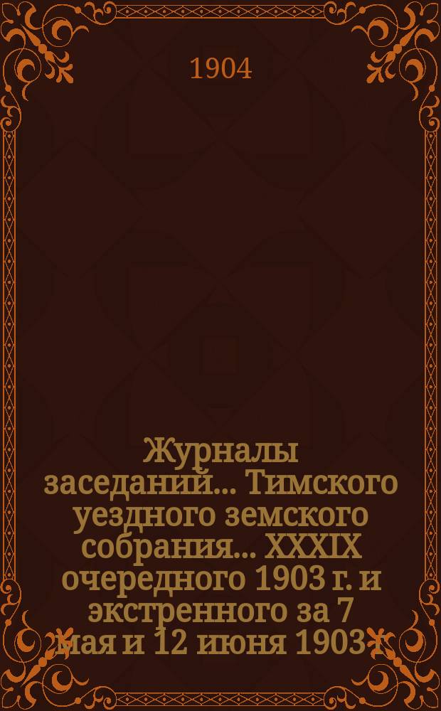 Журналы заседаний... Тимского уездного земского собрания... XXXIX очередного 1903 г. и экстренного за 7 мая и 12 июня 1903 г.