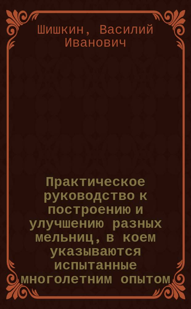 Практическое руководство к построению и улучшению разных мельниц, в коем указываются испытанные многолетним опытом, новоизобретенные, простые, дешевые и очень полезные к тому средства...