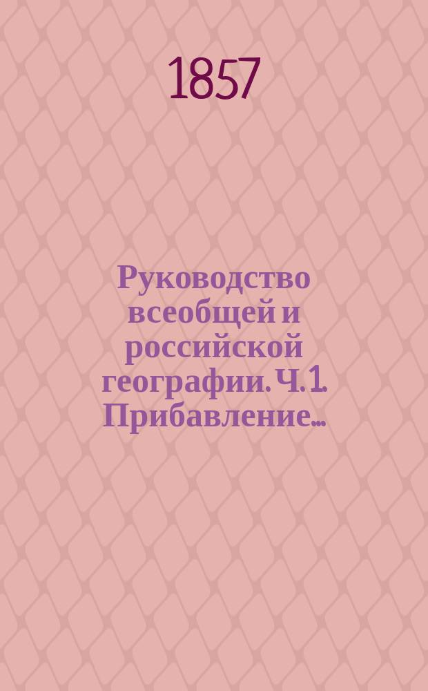 Руководство всеобщей и российской географии. [Ч. 1]. Прибавление... : Прибавление к Руководству географии для военно-учебных заведений, содержащее в себе: Объяснения и дополнения к очерку математической географии