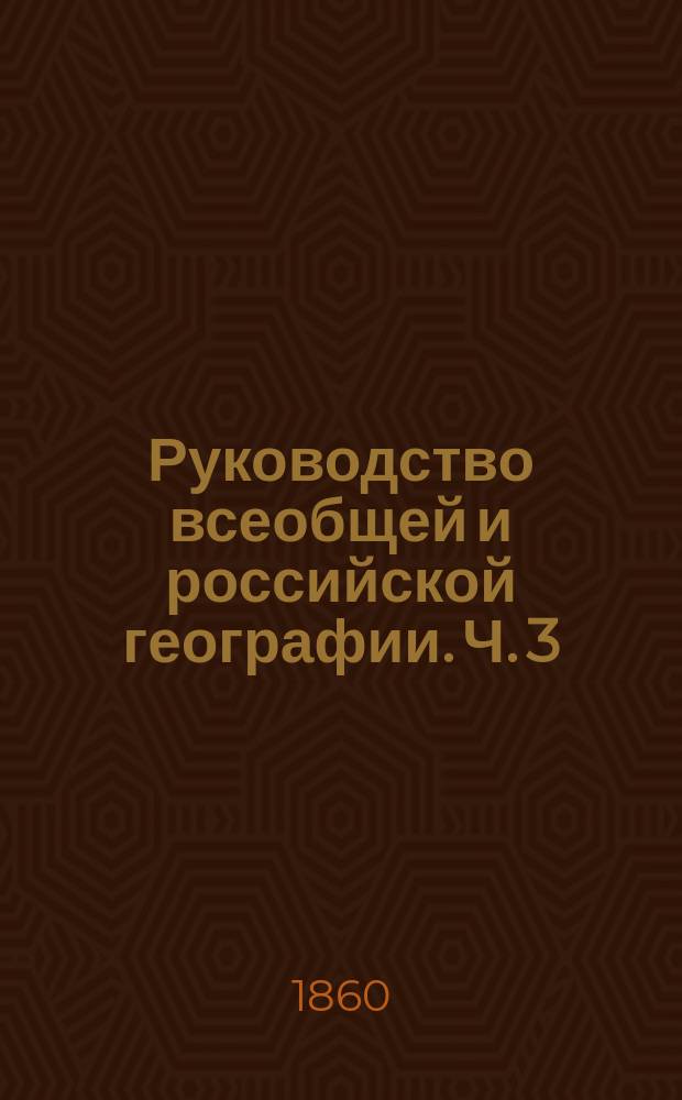 Руководство всеобщей и российской географии. Ч. 3 : (Окончание Руководства всеобщей географии для военно-учебных заведений, изданного в 1857 году).