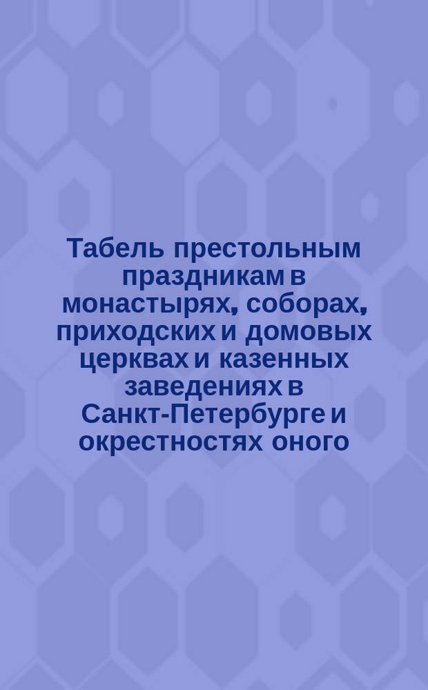 Табель престольным праздникам в монастырях, соборах, приходских и домовых церквах и казенных заведениях в Санкт-Петербурге и окрестностях оного, с означением особенных празднеств в некоторых храмах и крестных ходов