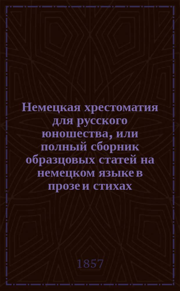Немецкая хрестоматия для русского юношества, или полный сборник образцовых статей на немецком языке в прозе и стихах, для употребления в высших классах отечественных учебных заведений, с биографическо-литературными указаниями на писателей, из сочинений которых заимствованы статьи, и немецко-русско-французским словарем