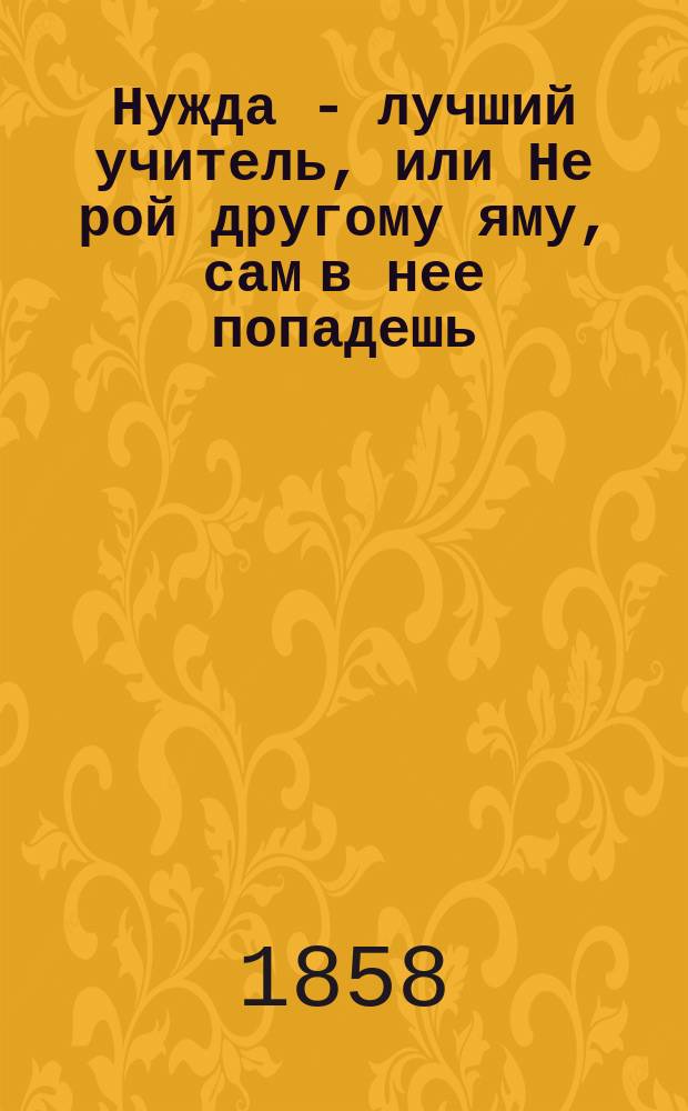 Нужда - лучший учитель, или Не рой другому яму, сам в нее попадешь : Ориг. комедия в 3 карт., с эпилогом (живою картиною)
