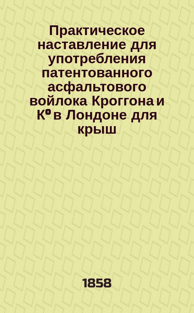 Практическое наставление для употребления патентованного асфальтового войлока Кроггона и К° в Лондоне для крыш, паровых котлов, железных дорог. Непахучий войлок для сырых стен. Подкладочный войлок для обивки днища в судах