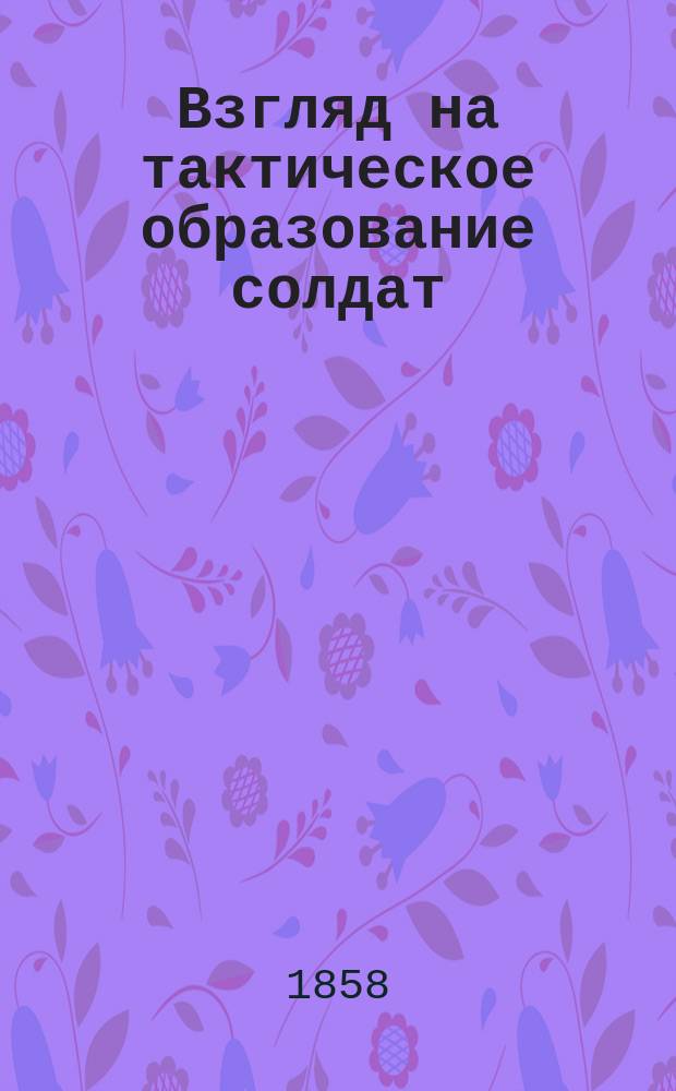 Взгляд на тактическое образование солдат : Извлеч. из соч. одного из ст. сев.-герм. офицеров и пер с нем. учеб. гвард. стрелком