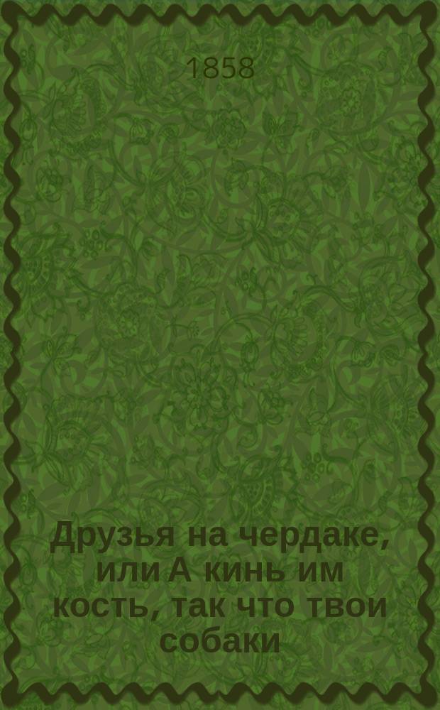 Друзья на чердаке, или А кинь им кость, так что твои собаки : Водевиль в 1 д. для домаш. театра