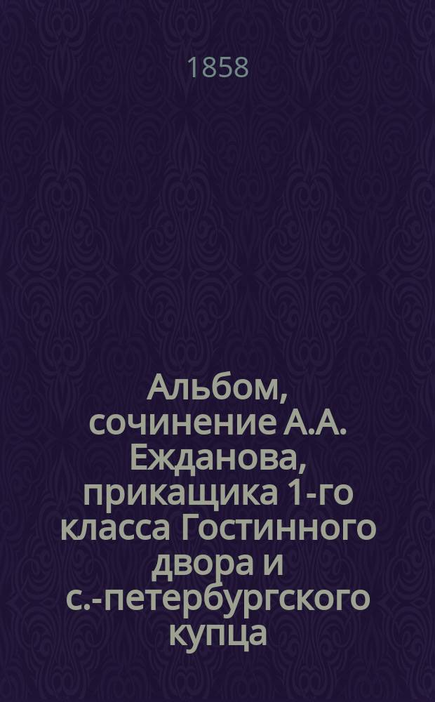 Альбом, сочинение А.А. Ежданова, прикащика 1-го класса Гостинного двора и с.-петербургского купца, посвященное друзьям товарищам