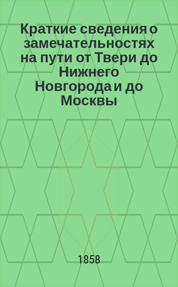 Краткие сведения о замечательностях на пути от Твери до Нижнего Новгорода и до Москвы : (Сост. в М-ве в. д. по случаю путешествия государыни императрицы в августе 1858 г.)