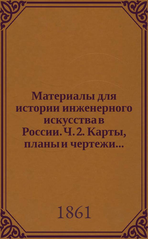 Материалы для истории инженерного искусства в России. Ч. 2. Карты, планы и чертежи... : Карты, планы и чертежи к 2-й ч...