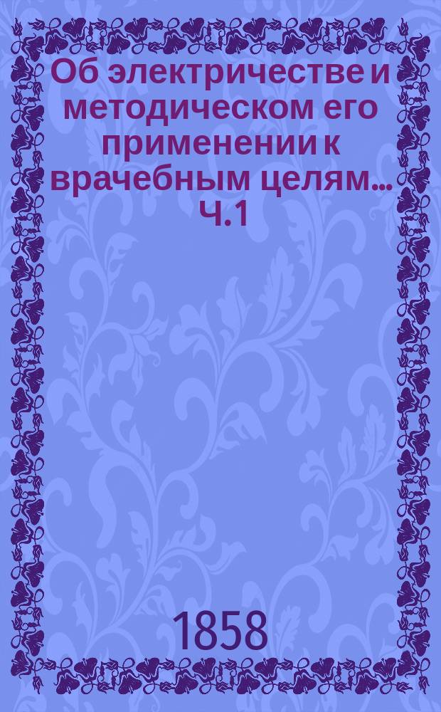Об электричестве и методическом его применении к врачебным целям ... Ч. 1 : Курс теоретической и практической электротерапии, со включением электро-хирургии, основанных на законах физики, физиологических и патологических данных и клинических наблюдениях