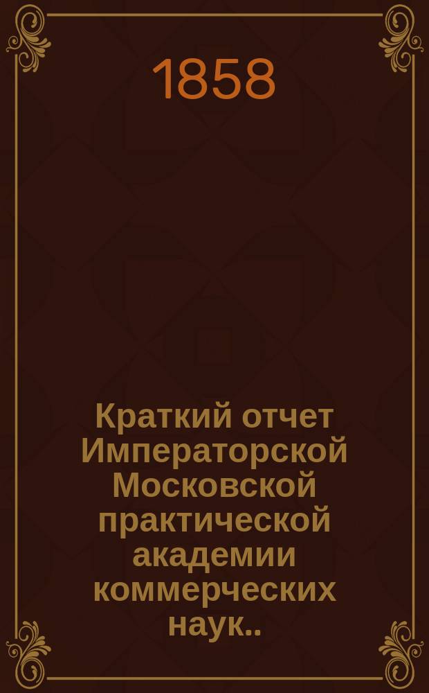 Краткий отчет Императорской Московской практической академии коммерческих наук... [за 1858 год], чит. 17 дек. 1858 г.