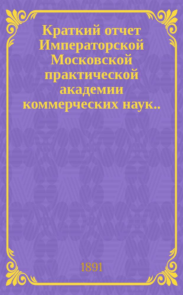 Краткий отчет Императорской Московской практической академии коммерческих наук... за 1891 год