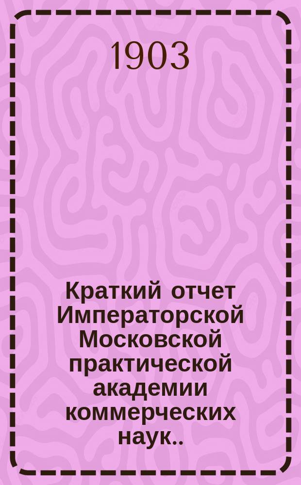 Краткий отчет Императорской Московской практической академии коммерческих наук... за 1903 год