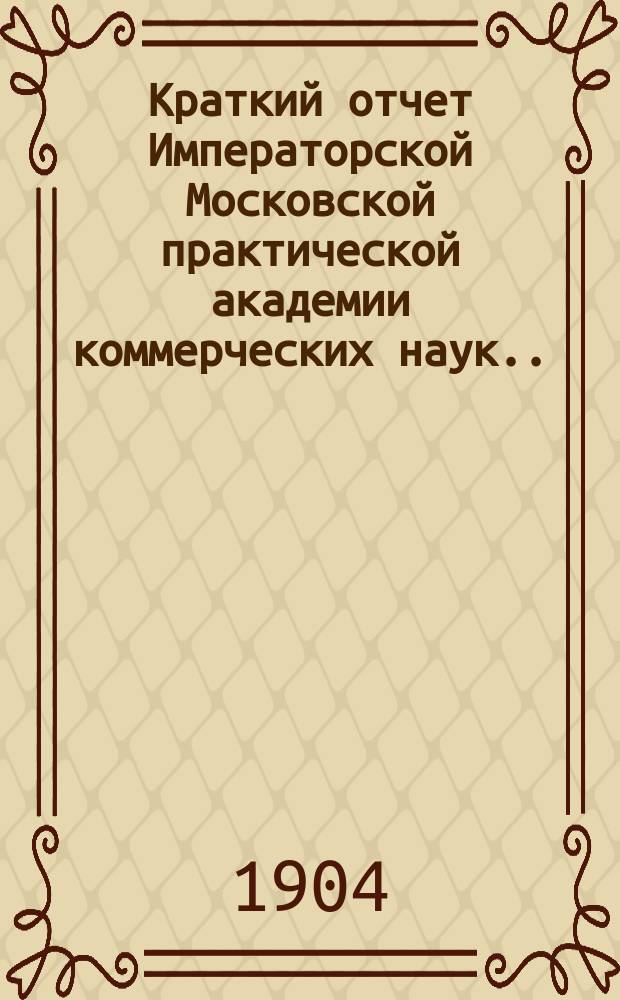 Краткий отчет Императорской Московской практической академии коммерческих наук... за 1904 год