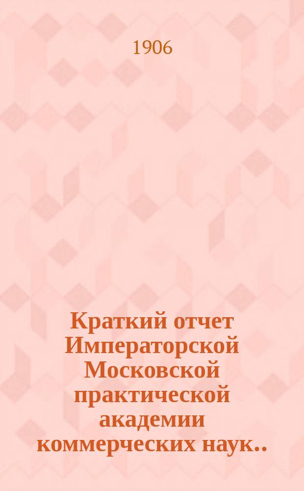 Краткий отчет Императорской Московской практической академии коммерческих наук... за 1905 год