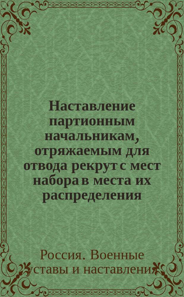 Наставление партионным начальникам, отряжаемым для отвода рекрут с мест набора в места их распределения, также кантонистов и рекрут из солдатских детей, назначаемых на службу
