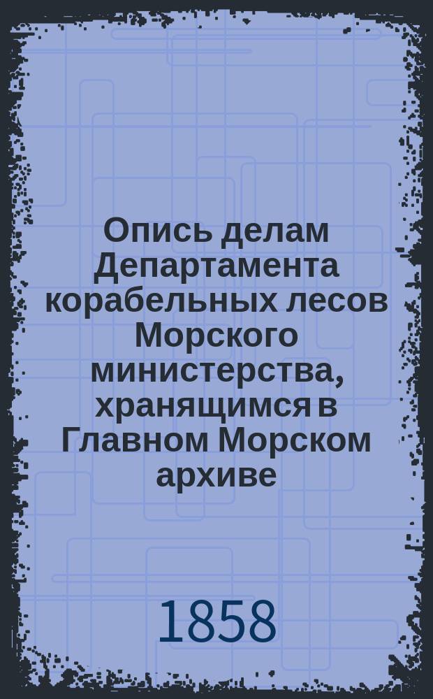 Опись делам Департамента корабельных лесов Морского министерства, хранящимся в Главном Морском архиве : 1799-1853 г. №№ дел 1-900