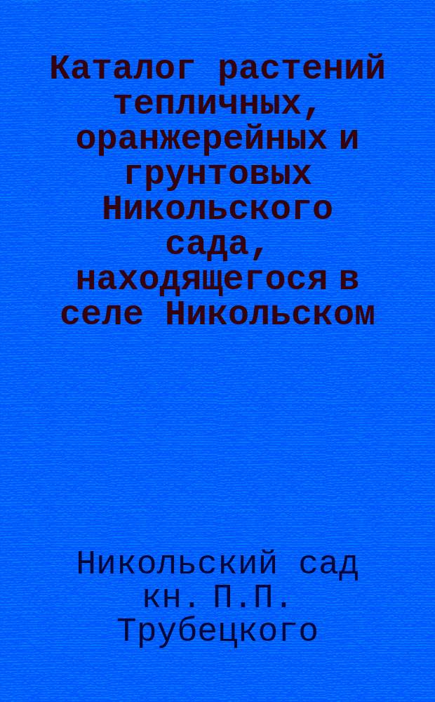 Каталог растений тепличных, оранжерейных и грунтовых Никольского сада, находящегося в селе Никольском, близ Москвы, князя Петра Петровича Трубецкого : Садовое заведение сост. под упр. Карла Энке..