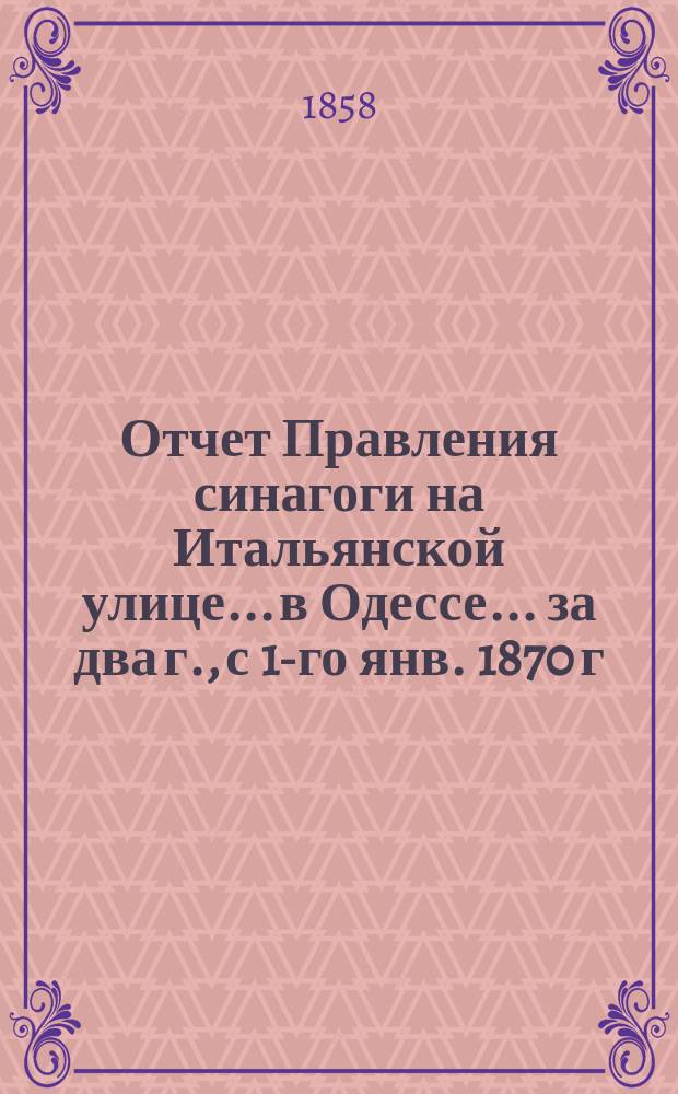 Отчет Правления синагоги на Итальянской улице... в Одессе... ... за два г., с 1-го янв. 1870 г. по 1-е янв. 1872 г.