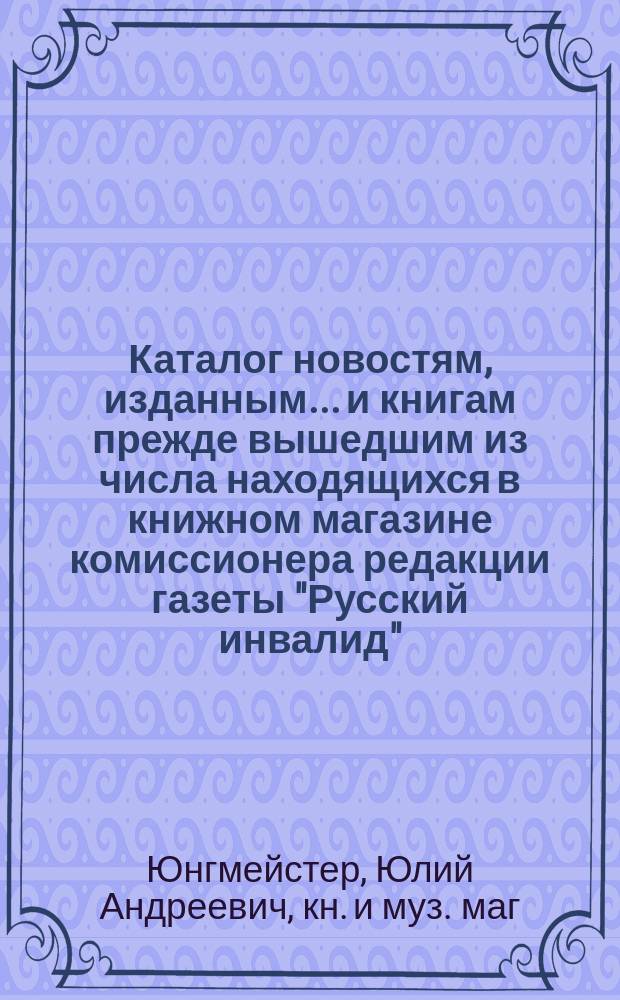 Каталог новостям, изданным... и книгам прежде вышедшим из числа находящихся в книжном магазине комиссионера редакции газеты "Русский инвалид", Медико-хирургической академии, Археологической комиссии... учрежденной при Департаменте народного просвещения и проч. Ю.А. Юнгмейстера в Санкт-Петербурге...