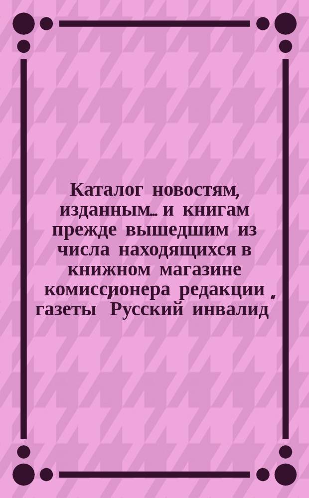 Каталог новостям, изданным... и книгам прежде вышедшим из числа находящихся в книжном магазине комиссионера редакции газеты "Русский инвалид", Медико-хирургической академии, Археологической комиссии... учрежденной при Департаменте народного просвещения и проч. Ю.А. Юнгмейстера в Санкт-Петербурге... ... 1861 и 1862 годах