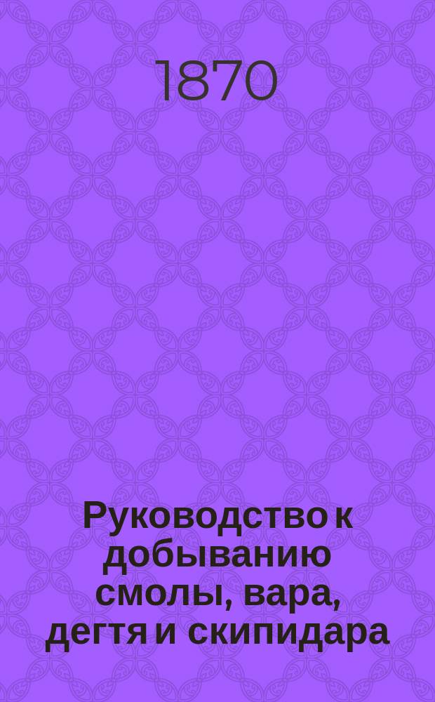 Руководство к добыванию смолы, вара, дегтя и скипидара : С доп.: "О копчении древесной сажи"