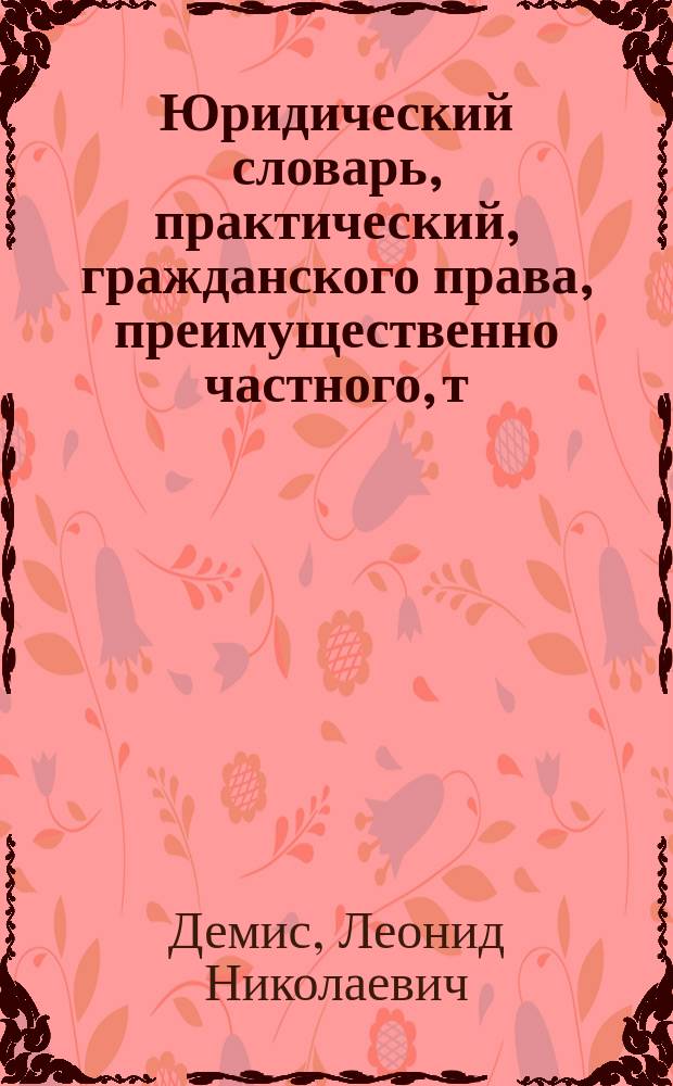 Юридический словарь, практический, гражданского права, преимущественно частного, т. е. об отношениях семейственных и по имуществам и договорам