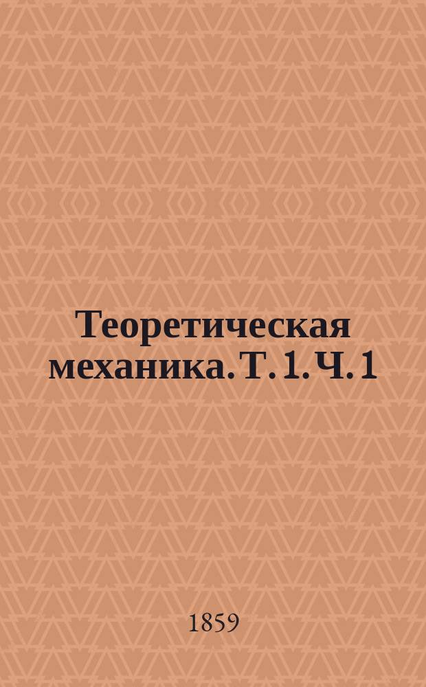 Теоретическая механика. Т. 1. Ч. 1 : Теория равновесия и движения материальной точки, с приложениями к различным задачам ; Ч. 2. Теория равновесия и движения системы с приложением к неизменяемой системе
