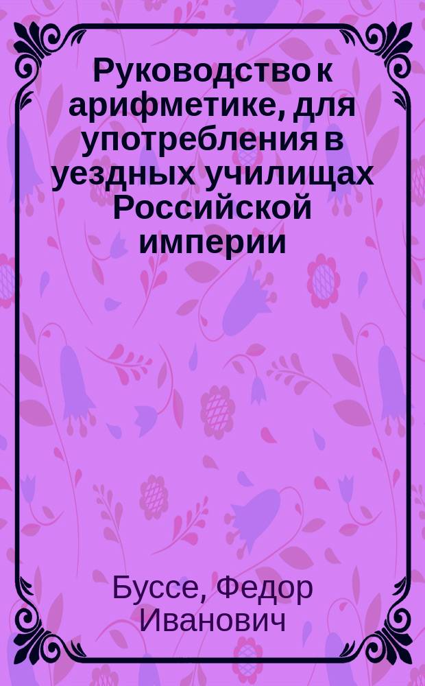 Руководство к арифметике, для употребления в уездных училищах Российской империи : По изд. Деп. нар. прос. Отд. 1-2