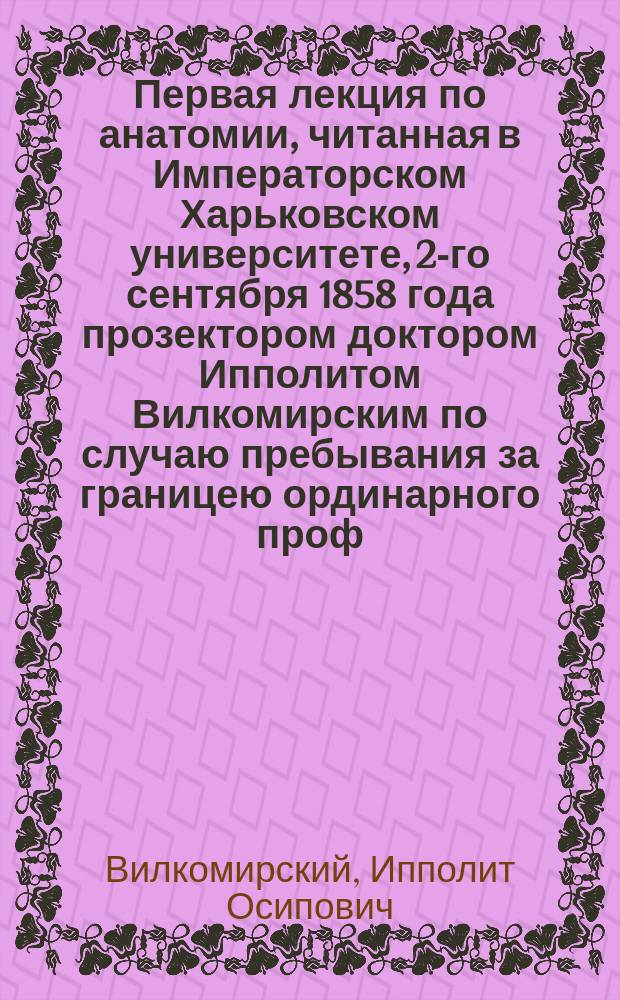 Первая лекция по анатомии, читанная в Императорском Харьковском университете, 2-го сентября 1858 года прозектором доктором Ипполитом Вилкомирским по случаю пребывания за границею ординарного проф. анатомии Г.С. Иллинского