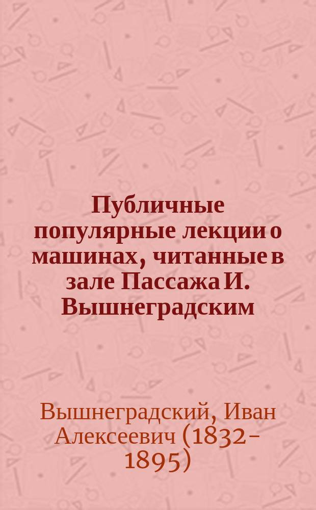Публичные популярные лекции о машинах, читанные в зале Пассажа И. Вышнеградским : Лекция 1-