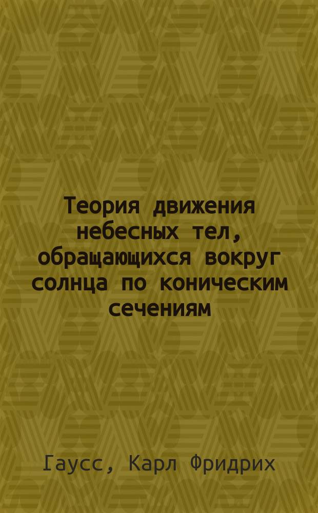 Теория движения небесных тел, обращающихся вокруг солнца по коническим сечениям / Соч. Карла Фридриха Гаусса; Пер. с лат. студент Моск. ун-та Догель; Способ наименьших квадратов: Мемуары о соединении наблюдений, К.Фр. Гаусса: Пер. с франц.