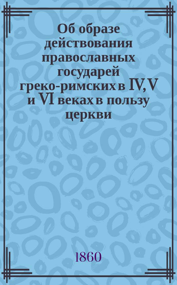 Об образе действования православных государей греко-римских в IV, V и VI веках в пользу церкви, против еретиков и раскольников : Из творений святых отцов