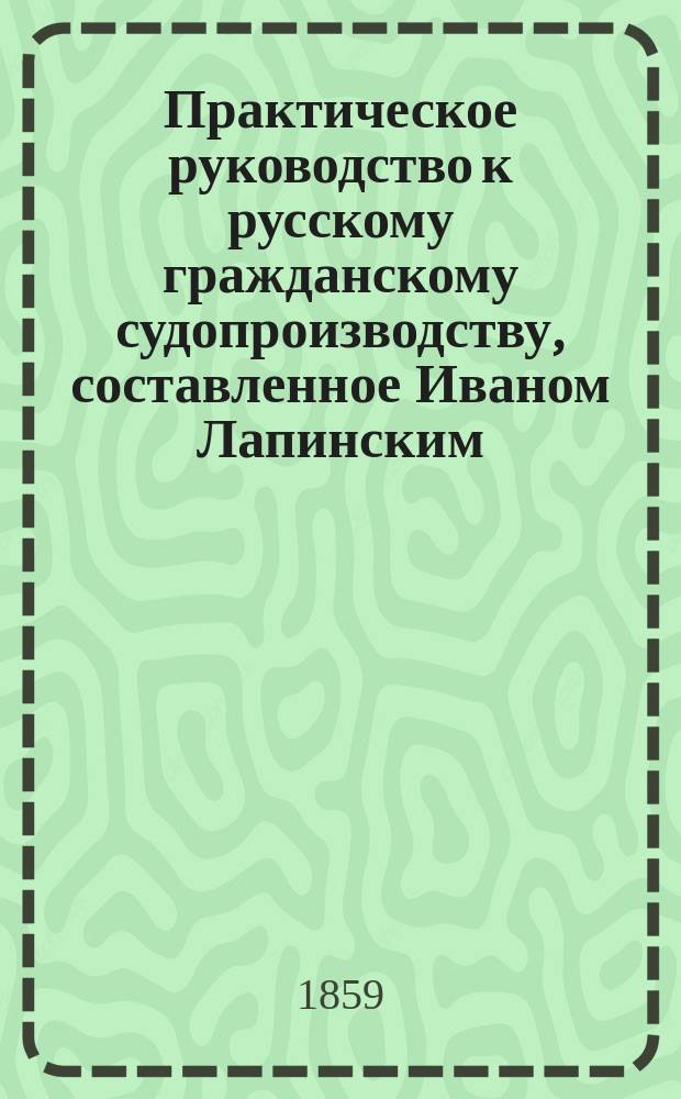 Практическое руководство к русскому гражданскому судопроизводству, составленное Иваном Лапинским, преподававшим законоведение в одном из военно-учебных заведений и состоявшим на службе в Правительствующем сенате : [Кн. 1]-. [Кн. 1]