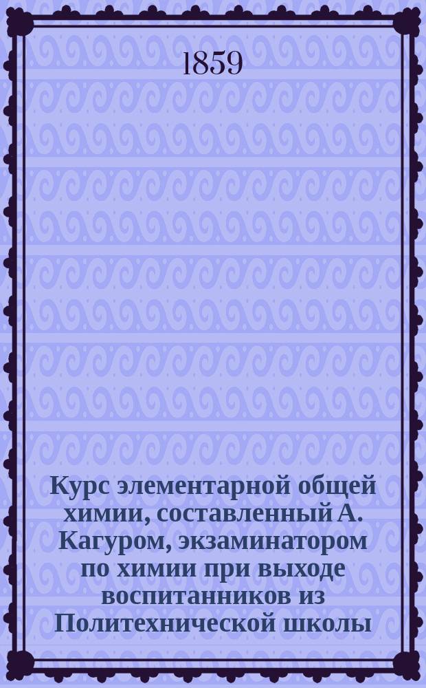 Курс элементарной общей химии, составленный А. Кагуром, экзаминатором по химии при выходе воспитанников из Политехнической школы, пробирером на Монетном дворе в Париже... и пр. Ч. 1 : [Металлоиды